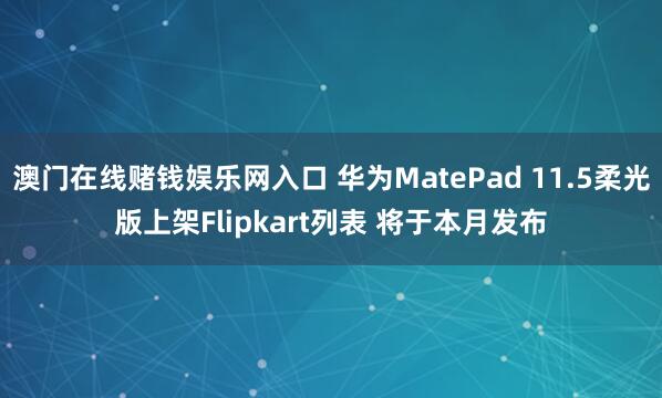 澳门在线赌钱娱乐网入口 华为MatePad 11.5柔光版上架Flipkart列表 将于本月发布