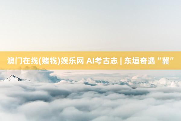 澳门在线(赌钱)娱乐网 AI考古志 | 东垣奇遇“冀”