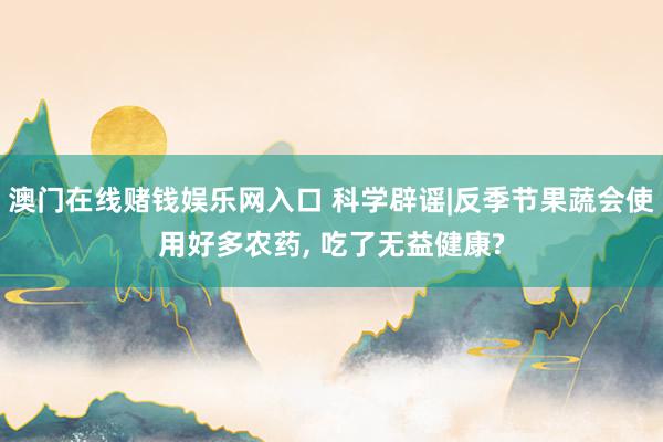 澳门在线赌钱娱乐网入口 科学辟谣|反季节果蔬会使用好多农药, 吃了无益健康?