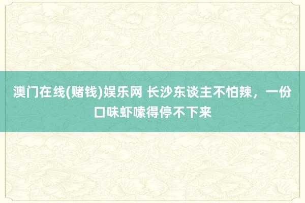 澳门在线(赌钱)娱乐网 长沙东谈主不怕辣，一份口味虾嗦得停不下来