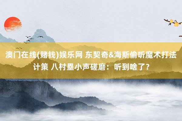 澳门在线(赌钱)娱乐网 东契奇&海斯偷听魔术打法计策 八村塁小声磋磨：听到啥了？