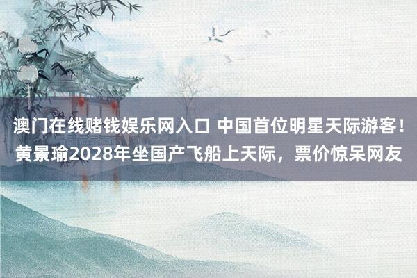澳门在线赌钱娱乐网入口 中国首位明星天际游客！黄景瑜2028年坐国产飞船上天际，票价惊呆网友