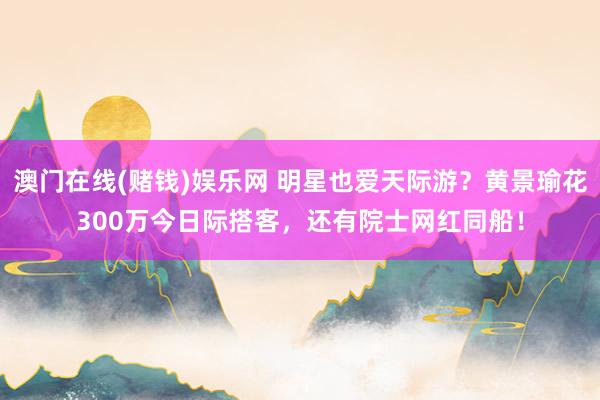 澳门在线(赌钱)娱乐网 明星也爱天际游？黄景瑜花300万今日际搭客，还有院士网红同船！