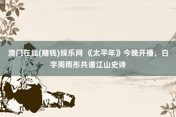 澳门在线(赌钱)娱乐网 《太平年》今晚开播，白宇周雨彤共谱江山史诗