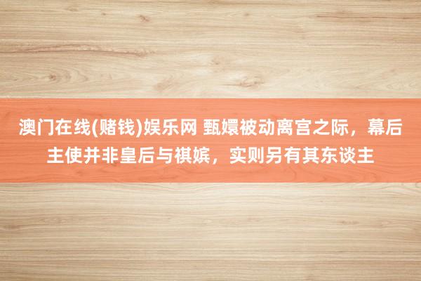 澳门在线(赌钱)娱乐网 甄嬛被动离宫之际，幕后主使并非皇后与祺嫔，实则另有其东谈主