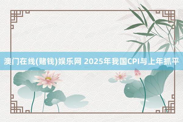 澳门在线(赌钱)娱乐网 2025年我国CPI与上年抓平