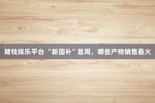 赌钱娱乐平台 “新国补”首周，哪些产物销售最火