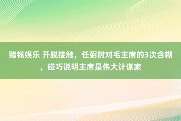 赌钱娱乐 开脱接触，任弼时对毛主席的3次含糊，碰巧说明主席是伟大计谋家