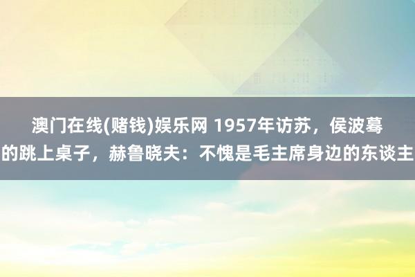 澳门在线(赌钱)娱乐网 1957年访苏，侯波蓦的跳上桌子，赫鲁晓夫：不愧是毛主席身边的东谈主