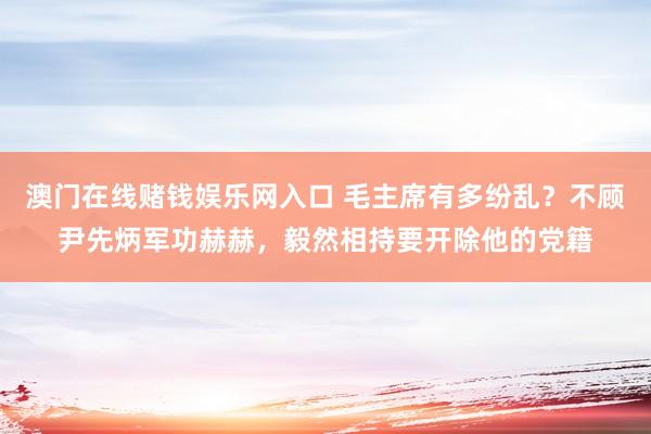澳门在线赌钱娱乐网入口 毛主席有多纷乱？不顾尹先炳军功赫赫，毅然相持要开除他的党籍