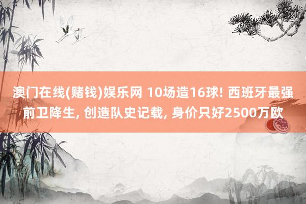 澳门在线(赌钱)娱乐网 10场造16球! 西班牙最强前卫降生, 创造队史记载, 身价只好2500万欧