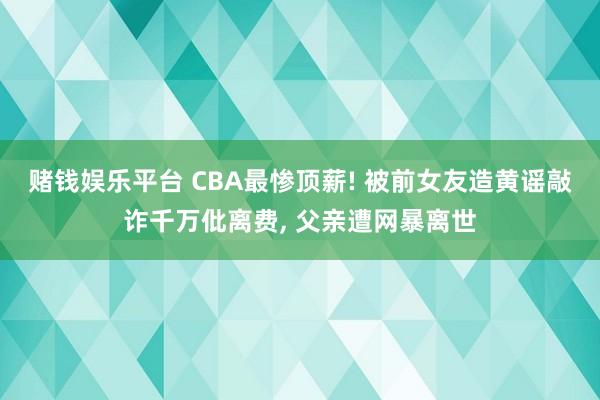 赌钱娱乐平台 CBA最惨顶薪! 被前女友造黄谣敲诈千万仳离费, 父亲遭网暴离世