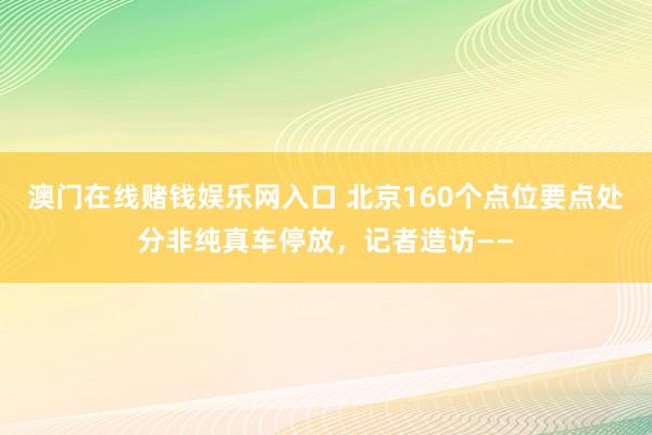 澳门在线赌钱娱乐网入口 北京160个点位要点处分非纯真车停放，记者造访——