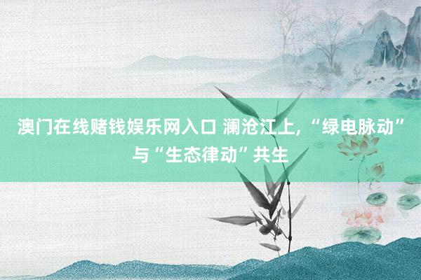 澳门在线赌钱娱乐网入口 澜沧江上, “绿电脉动”与“生态律动”共生