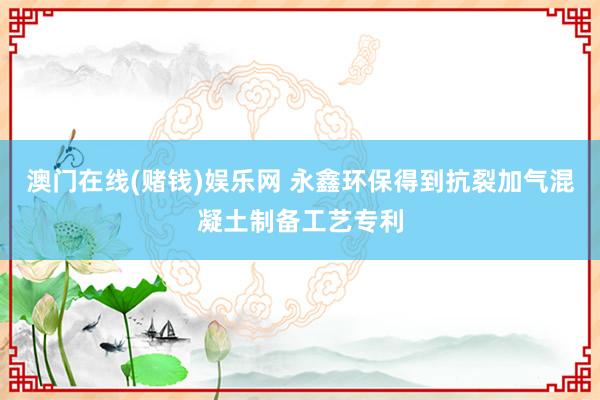 澳门在线(赌钱)娱乐网 永鑫环保得到抗裂加气混凝土制备工艺专利