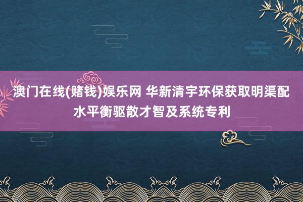 澳门在线(赌钱)娱乐网 华新清宇环保获取明渠配水平衡驱散才智及系统专利