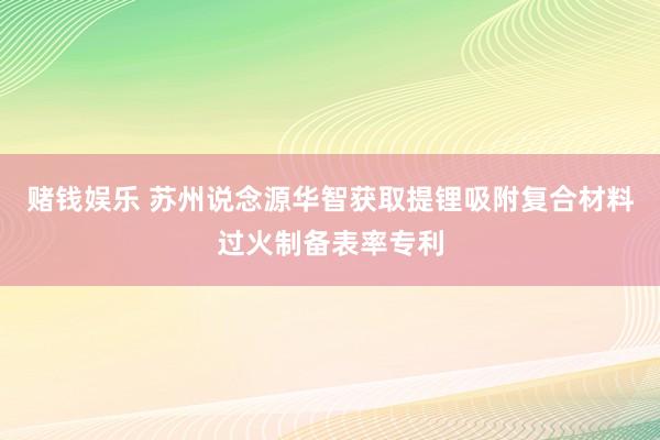 赌钱娱乐 苏州说念源华智获取提锂吸附复合材料过火制备表率专利
