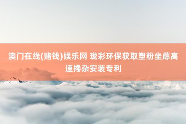 澳门在线(赌钱)娱乐网 珑彩环保获取塑粉坐蓐高速搀杂安装专利