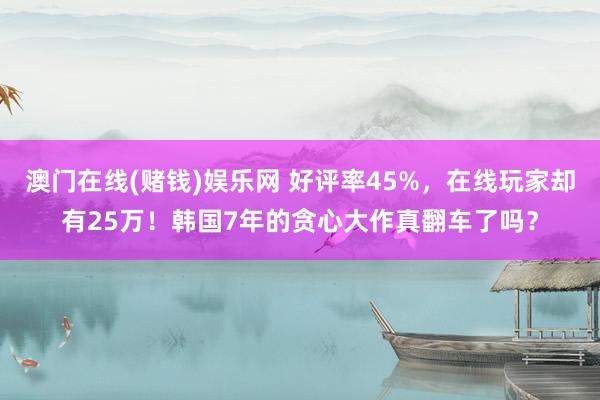 澳门在线(赌钱)娱乐网 好评率45%，在线玩家却有25万！韩国7年的贪心大作真翻车了吗？