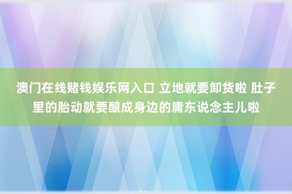 澳门在线赌钱娱乐网入口 立地就要卸货啦 肚子里的胎动就要酿成身边的庸东说念主儿啦