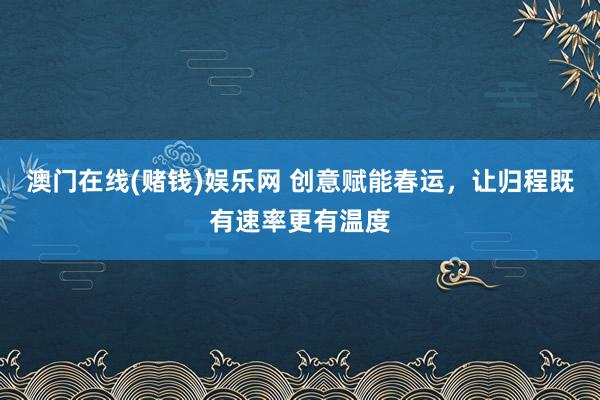 澳门在线(赌钱)娱乐网 创意赋能春运，让归程既有速率更有温度