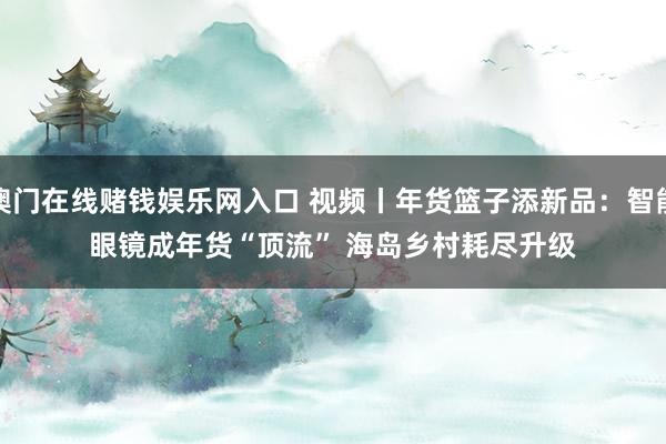 澳门在线赌钱娱乐网入口 视频丨年货篮子添新品：智能眼镜成年货“顶流” 海岛乡村耗尽升级