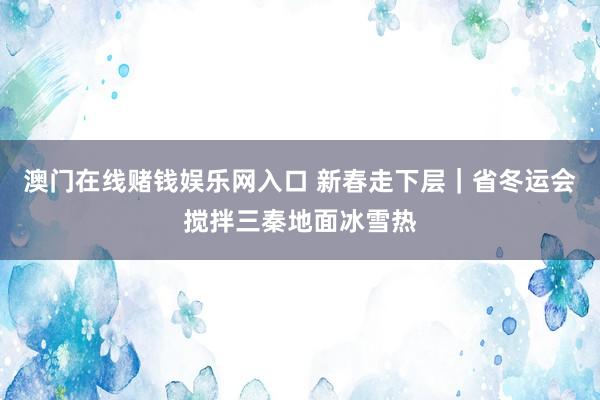 澳门在线赌钱娱乐网入口 新春走下层｜省冬运会搅拌三秦地面冰雪热