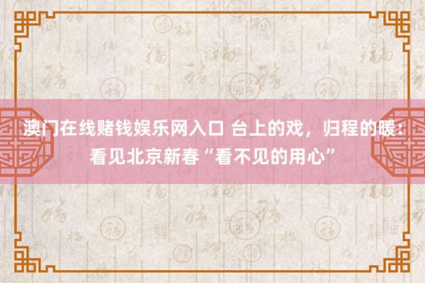 澳门在线赌钱娱乐网入口 台上的戏，归程的暖：看见北京新春“看不见的用心”