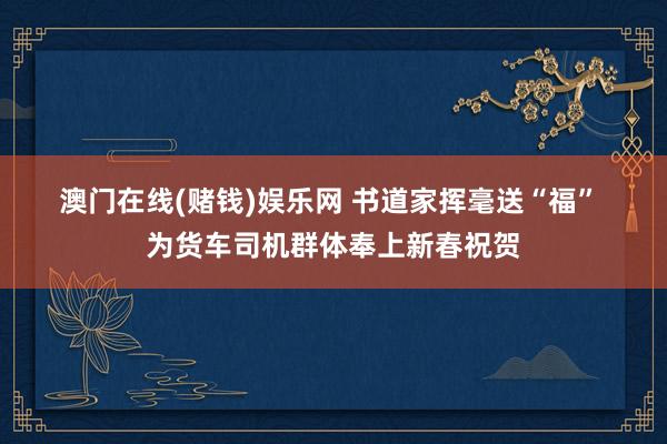 澳门在线(赌钱)娱乐网 书道家挥毫送“福” 为货车司机群体奉上新春祝贺