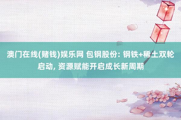 澳门在线(赌钱)娱乐网 包钢股份: 钢铁+稀土双轮启动, 资源赋能开启成长新周期
