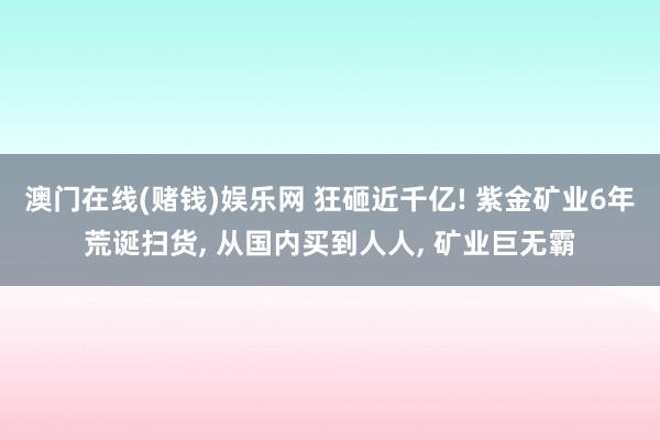 澳门在线(赌钱)娱乐网 狂砸近千亿! 紫金矿业6年荒诞扫货, 从国内买到人人, 矿业巨无霸