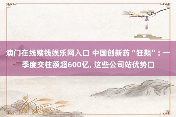 澳门在线赌钱娱乐网入口 中国创新药“狂飙”: 一季度交往额超600亿, 这些公司站优势口