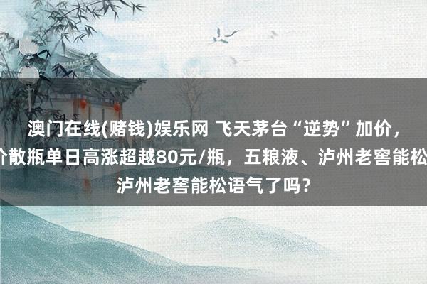 澳门在线(赌钱)娱乐网 飞天茅台“逆势”加价，第三方报价散瓶单日高涨超越80元/瓶，五粮液、泸州老窖能松语气了吗？