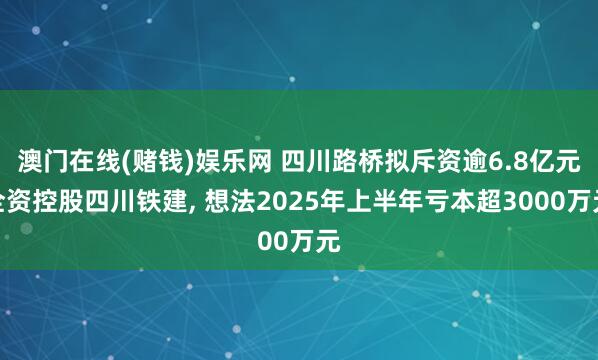 澳门在线(赌钱)娱乐网 四川路桥拟斥资逾6.8亿元全资控股四川铁建, 想法2025年上半年亏本超3000万元