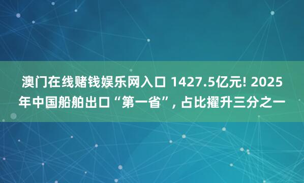 澳门在线赌钱娱乐网入口 1427.5亿元! 2025年中国船舶出口“第一省”, 占比擢升三分之一