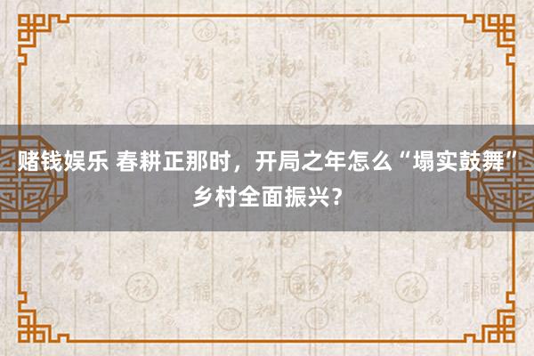 赌钱娱乐 春耕正那时，开局之年怎么“塌实鼓舞”乡村全面振兴？