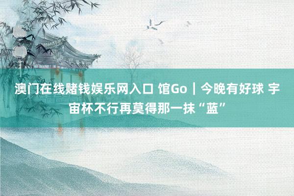 澳门在线赌钱娱乐网入口 馆Go｜今晚有好球 宇宙杯不行再莫得那一抹“蓝”