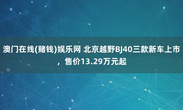 澳门在线(赌钱)娱乐网 北京越野BJ40三款新车上市，售价13.29万元起