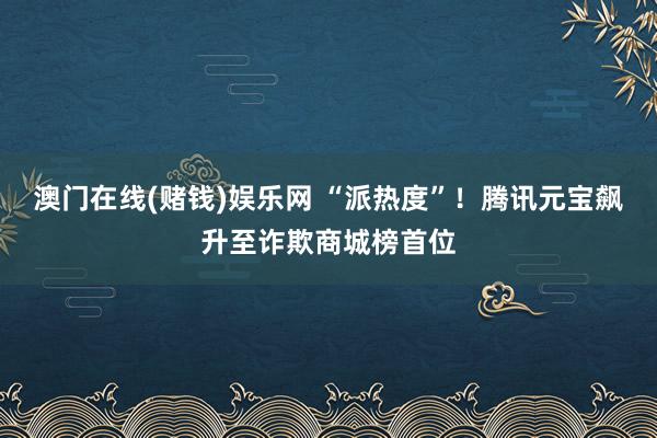 澳门在线(赌钱)娱乐网 “派热度”！腾讯元宝飙升至诈欺商城榜首位