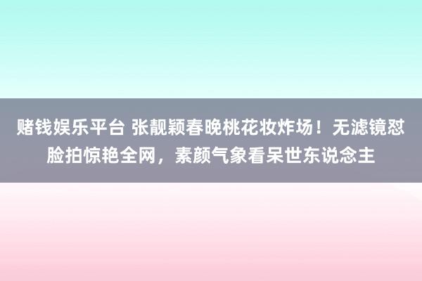 赌钱娱乐平台 张靓颖春晚桃花妆炸场！无滤镜怼脸拍惊艳全网，素颜气象看呆世东说念主