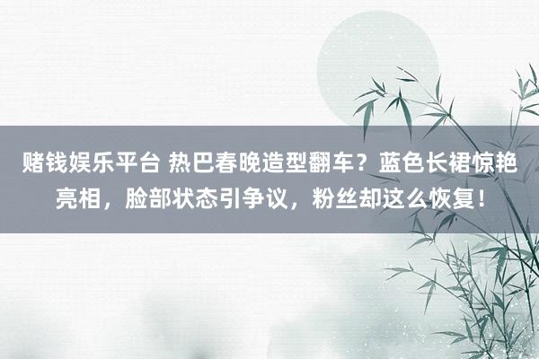 赌钱娱乐平台 热巴春晚造型翻车？蓝色长裙惊艳亮相，脸部状态引争议，粉丝却这么恢复！