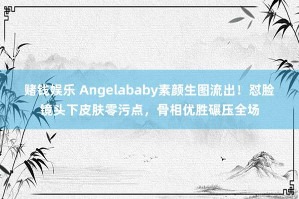 赌钱娱乐 Angelababy素颜生图流出！怼脸镜头下皮肤零污点，骨相优胜碾压全场