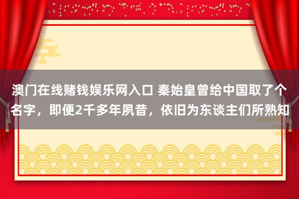 澳门在线赌钱娱乐网入口 秦始皇曾给中国取了个名字，即便2千多年夙昔，依旧为东谈主们所熟知