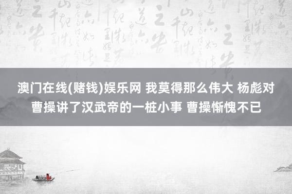 澳门在线(赌钱)娱乐网 我莫得那么伟大 杨彪对曹操讲了汉武帝的一桩小事 曹操惭愧不已