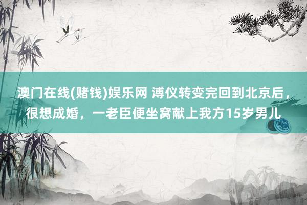 澳门在线(赌钱)娱乐网 溥仪转变完回到北京后，很想成婚，一老臣便坐窝献上我方15岁男儿