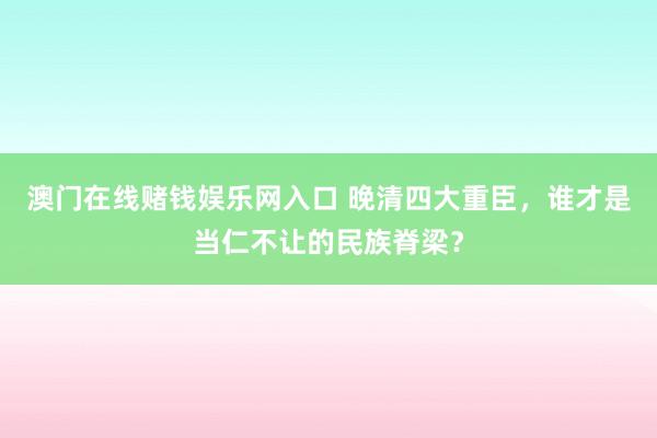 澳门在线赌钱娱乐网入口 晚清四大重臣，谁才是当仁不让的民族脊梁？