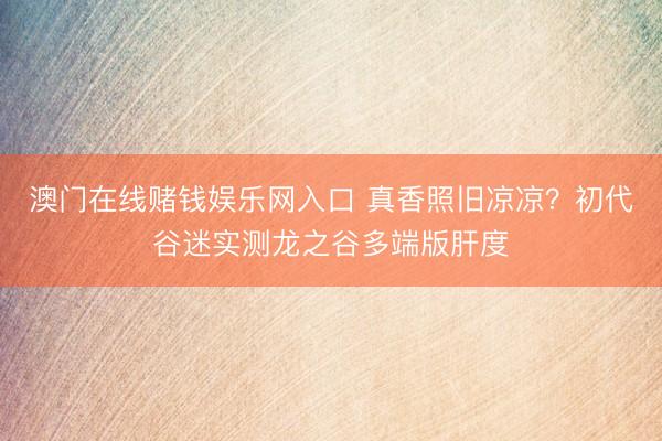 澳门在线赌钱娱乐网入口 真香照旧凉凉？初代谷迷实测龙之谷多端版肝度