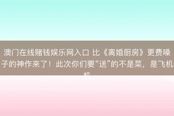 澳门在线赌钱娱乐网入口 比《离婚厨房》更费嗓子的神作来了！此次你们要“送”的不是菜，是飞机