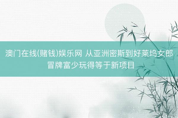 澳门在线(赌钱)娱乐网 从亚洲密斯到好莱坞女郎 冒牌富少玩得等于新项目