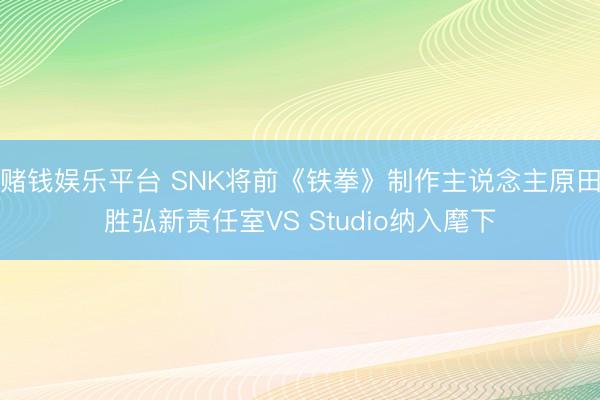 赌钱娱乐平台 SNK将前《铁拳》制作主说念主原田胜弘新责任室VS Studio纳入麾下